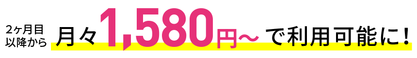 2ヶ月目以降から月額1,580円～で利用可能に！