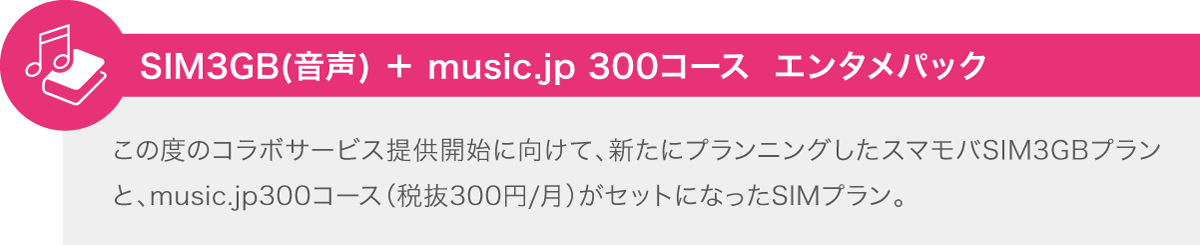 SIM3GB(音声) ＋ music.jp 300コース エンタメパック この度のコラボサービス提供開始に向けて、新たにプランニングしたスマモバSIM3GBプランと、music.jp300コース（税抜300円/月）がセットになったSIMプラン。