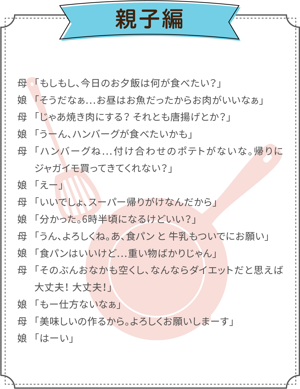 例えば親子でご利用した場合、１分間でこんなに話せます。母：「もしもし、今日のお夕飯は何が食べたい？」／娘：「そうだなぁ…お昼はお魚だったからお肉がいいなぁ」／母：「じゃあ焼き肉にする？ それとも唐揚げとか？」／娘：「うーん、ハンバーグが食べたいかも」／母：「ハンバーグね…付け合わせのポテトがないな。帰りにジャガイモ買ってきてくれない？」／娘：「えー」／母：「いいでしょ、スーパー帰りがけなんだから」／娘：「分かった。6時半頃になるけどいい？」／母：「うん、よろしくね。あ、食パンと牛乳もついでにお願い」／娘：「食パンはいいけど…重い物ばかりじゃん」／母：「そのぶんおなかも空くし、なんならダイエットだと思えば大丈夫！ 大丈夫！」／娘：「もー仕方ないなぁ」／母：「美味しいの作るから。よろしくお願いしまーす」／娘：「はーい」