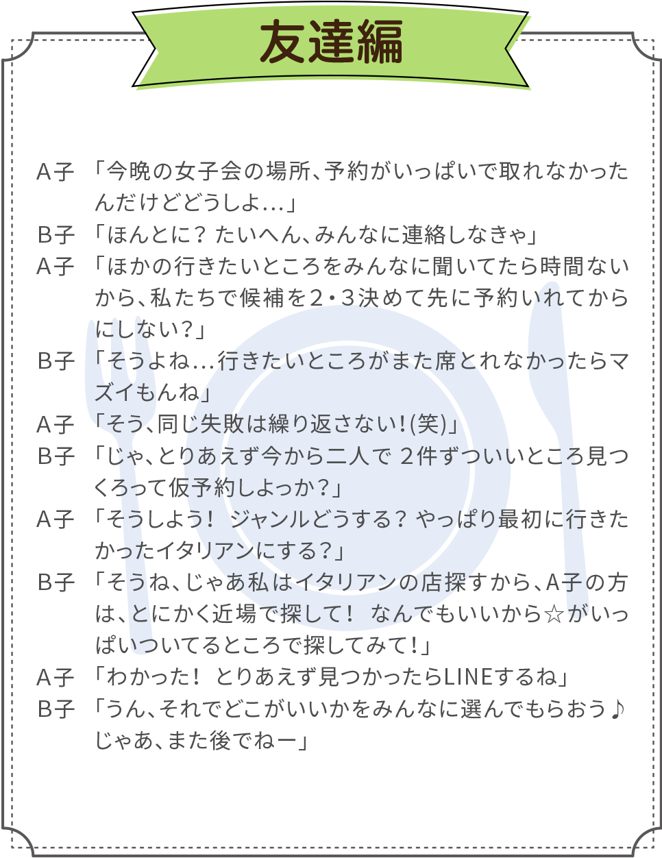 例えば友達同士でご利用した場合、１分間でこんなに話せます。Ａ子：「今晩の女子会の場所、予約がいっぱいで取れなかったんだけどどうしよ…」／Ｂ子：「ほんとに？ たいへん、みんなに連絡しなきゃ」／Ａ子：「ほかの行きたいところをみんなに聞いてたら時間ないから、私たちで候補を２・３決めて先に予約いれてからにしない？」／Ｂ子：「そうよね…行きたいところがまた席とれなかったらマズイもんね」／Ａ子：「そう、同じ失敗は繰り返さない！(笑)」／Ｂ子：「じゃ、とりあえず今から二人で２件ずついいところ見つくろって仮予約しよっか？」／Ａ子：「そうしよう！ジャンルどうする？やっぱり最初に行きたかったイタリアンにする？」／Ｂ子：「そうね、じゃあ私はイタリアンの店探すから、A子の方は、とにかく近場で探して！なんでもいいから☆がいっぱいついてるところで探してみて！」／Ａ子：「わかった！とりあえず見つかったらLINEするね」／Ｂ子：「うん、それでどこがいいかをみんなに選んでもらおう♪じゃあ、また後でねー」