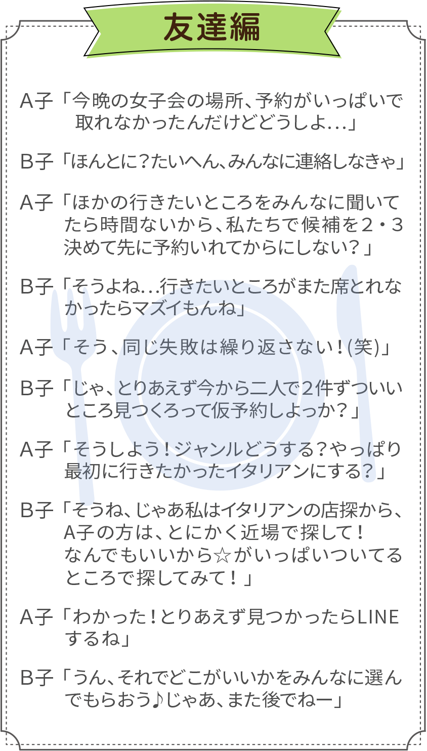 例えば友達同士でご利用した場合、１分間でこんなに話せます。Ａ子：「今晩の女子会の場所、予約がいっぱいで取れなかったんだけどどうしよ…」／Ｂ子：「ほんとに？ たいへん、みんなに連絡しなきゃ」／Ａ子：「ほかの行きたいところをみんなに聞いてたら時間ないから、私たちで候補を２・３決めて先に予約いれてからにしない？」／Ｂ子：「そうよね…行きたいところがまた席とれなかったらマズイもんね」／Ａ子：「そう、同じ失敗は繰り返さない！(笑)」／Ｂ子：「じゃ、とりあえず今から二人で２件ずついいところ見つくろって仮予約しよっか？」／Ａ子：「そうしよう！ジャンルどうする？やっぱり最初に行きたかったイタリアンにする？」／Ｂ子：「そうね、じゃあ私はイタリアンの店探すから、A子の方は、とにかく近場で探して！なんでもいいから☆がいっぱいついてるところで探してみて！」／Ａ子：「わかった！とりあえず見つかったらLINEするね」／Ｂ子：「うん、それでどこがいいかをみんなに選んでもらおう♪じゃあ、また後でねー」