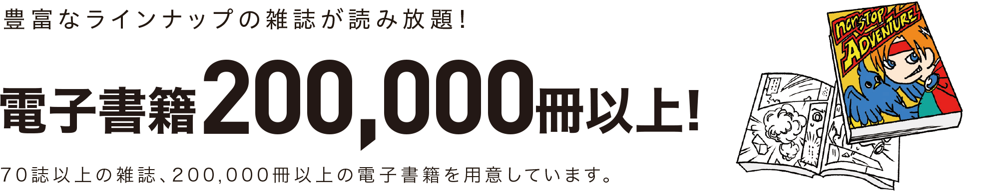 豊富なラインナップの雑誌が読み放題!電子書籍200,000冊以上！70誌以上の雑誌、200,000冊以上の電子書籍を用意しています。