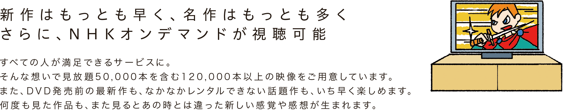 新作はもっとも早く、名作はもっとも多く、さらに、NHKオンデマンドが視聴可能。すべての人が満足できるサービスに。そんな想いで見放題50,000本を含む120,000本以上の映像をご用意しています。また、DVD発売前の最新作も、なかなかレンタルできない話題作も、いち早く楽しめます。何度も見た作品も、また見るとあの時とは違った新しい感覚や感想が生まれます。