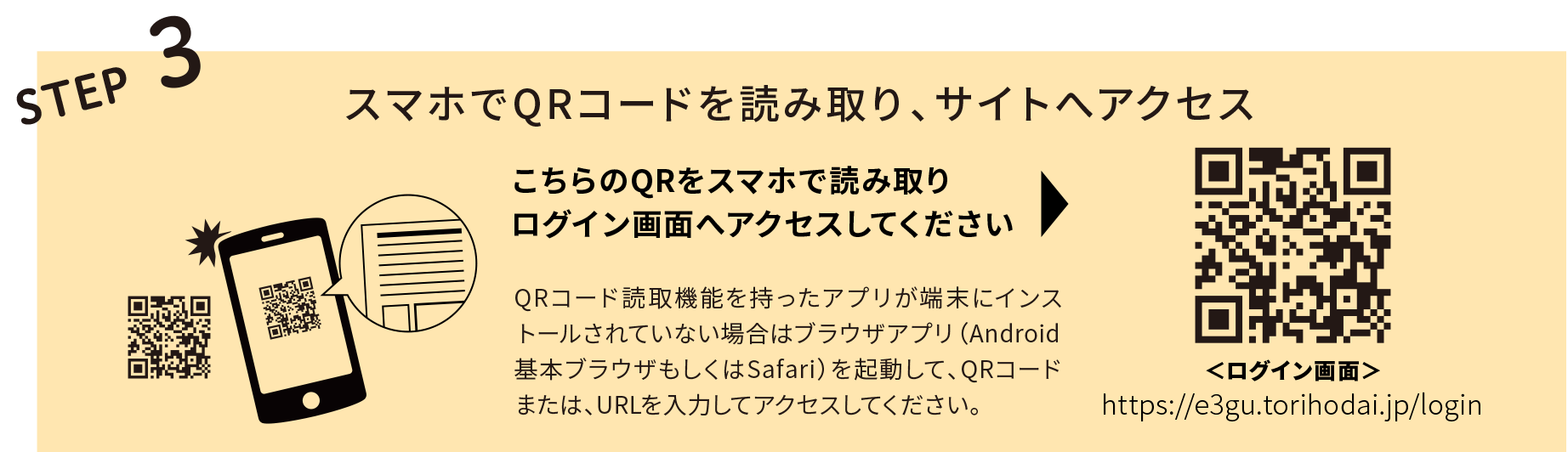 STEP3 スマホでQRコードを読み取り、サイトへアクセス こちらのQRをスマホで読み取りログイン画面へアクセスしてください。QRコード読取機能を持ったアプリが端末にインストールされていない場合はブラウザアプリ（Android基本ブラウザもしくはSaf ari ）を起動して、QRコードまたは、URLを入力してアクセスしてください。