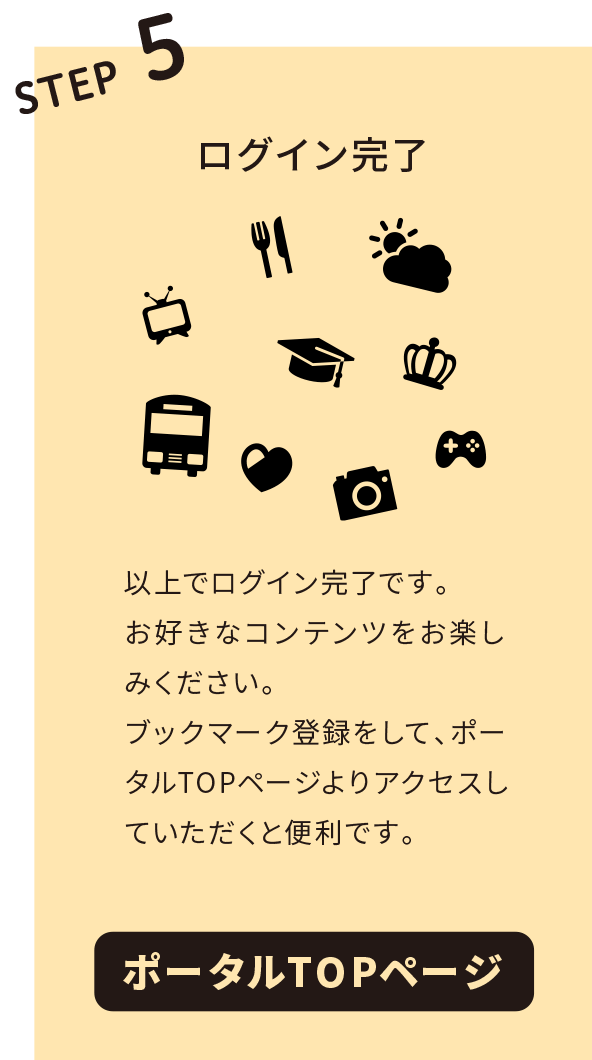 STEP5 ログイン完了。以上でログイン完了です。お好きなコンテンツをお楽しみください。ブックマーク登録をして、ポータルTOPページよりアクセスしていただくと便利です。ポータルTOPページはこちらのQRからスマホでアクセス！