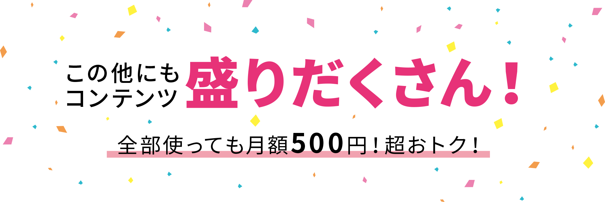 この他にもコンテンツ盛りだくさん！全部使っても月額500 円！超おトク！