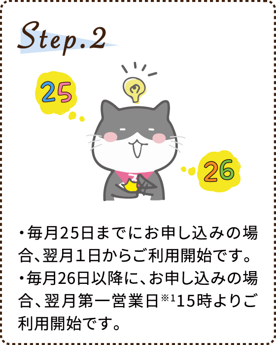 Step.2 ・毎月25日までにお申し込みの場合、翌月１日からご利用開始です。・毎月26日以降に、お申し込みの場合、翌月第一営業日※115時よりご利用開始です。