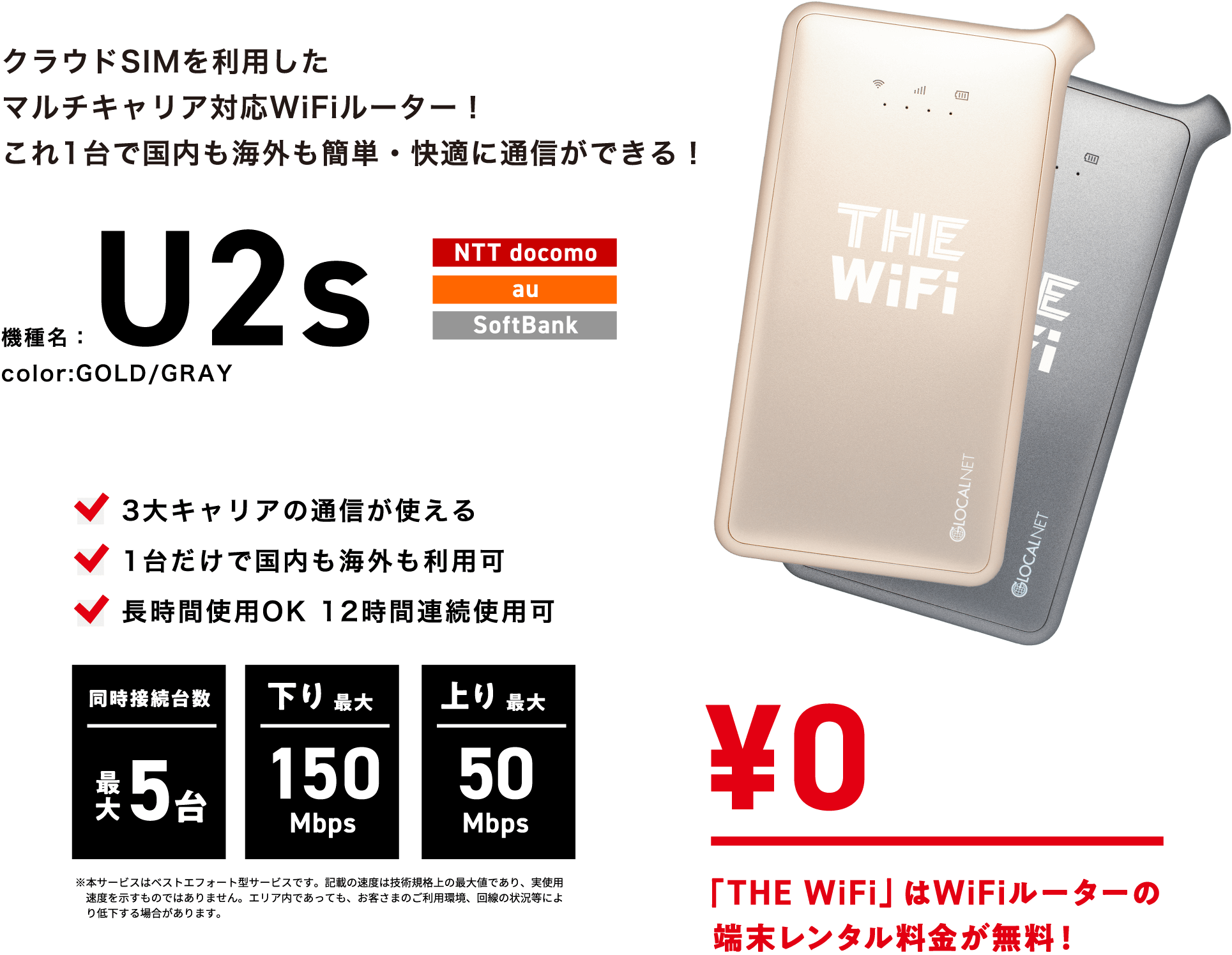 クラウドSIMを利用したマルチキャリア対応WiFiルーター!これ1台で国内も海外も簡単・快適に通信ができる! | 機種名:U2s color:GOLD/GRAY | NTT docomo・au・SoftBank | 3大キャリアの通信が使える・1台だけで国内も海外も利用可・長時間使用OK 12時間連続使用可 | 同時接続台数 最大5台・下り最大 150Mbps・上り 最大50Mbps | 「THE WiFi」はWiFiルーターの端末レンタル代金が無料!