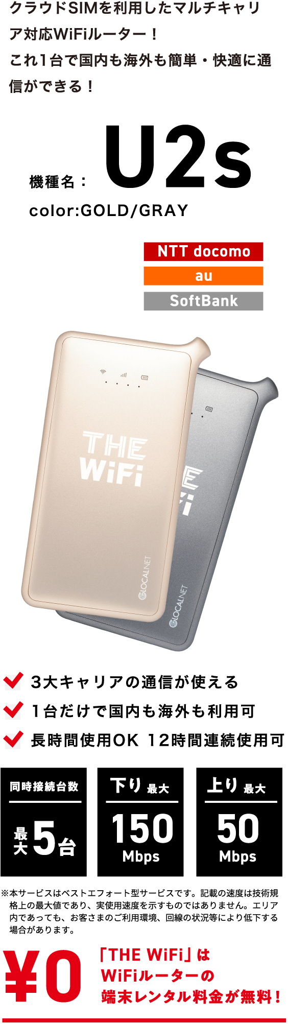 クラウドSIMを利用したマルチキャリア対応WiFiルーター!これ1台で国内も海外も簡単・快適に通信ができる! | 機種名:U2s color:GOLD/GRAY | NTT docomo・au・SoftBank | 3大キャリアの通信が使える・1台だけで国内も海外も利用可・長時間使用OK 12時間連続使用可 | 同時接続台数 最大5台・下り最大 150Mbps・上り 最大50Mbps | 「THE WiFi」はWiFiルーターの端末レンタル代金が無料!