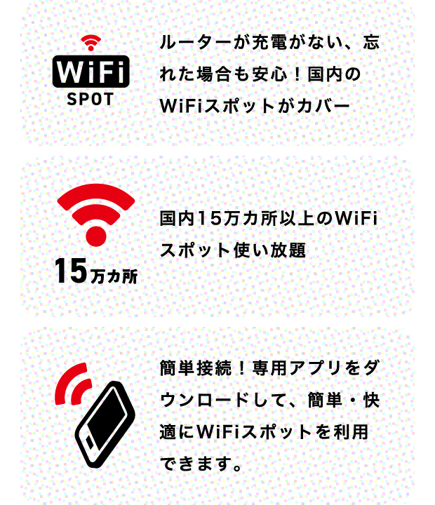 ルーターの充電がない、忘れた場合も安心!国内のWiFiスポットがカバー 国内15万カ所以上のWiFiスポット使い放題 簡単接続!専用アプリをダウンロードして、簡単・快適にWiFiスポットを利用できます。