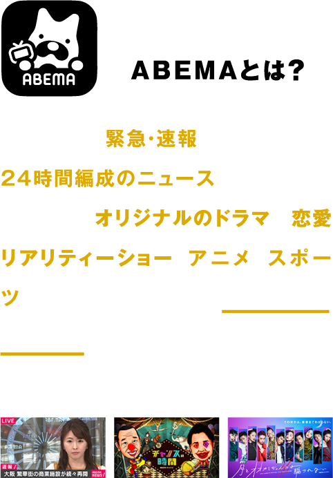 ABEMAとは? 国内唯一の緊急・速報をはじめとした24時間編成のニュース専門チャンネルのほか、オリジナルのドラマや恋愛リアリティーショー、アニメ、スポーツなど、国内最大級※の26,000エピソードを、いつでもどこでも好きな時にお楽しみいただけます。※自社調べ