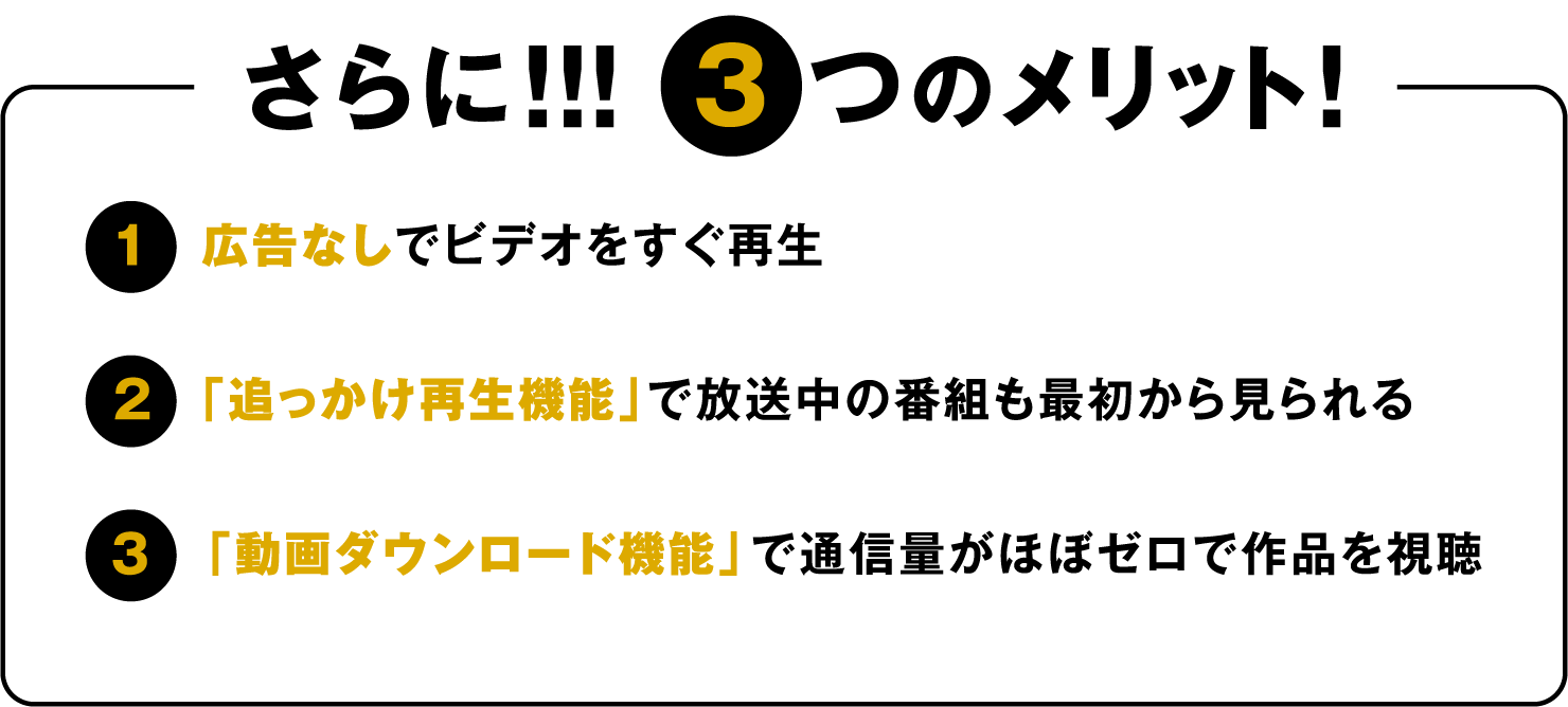 さらに!!! 3つのメリット! 1.広告なしでビデオをすぐ再生 2.「追っかけ再生機能」で放送中の番組も最初から見られる 3.「動画ダウンロード機能」で通信量がほぼゼロで作品を視聴