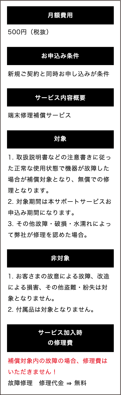 安心サポート ワイド | 水濡れ・故障修理が無料 月額500円(税抜)| 月額費用:500円(税抜) お申込み条件:新規ご契約と同時お申し込みが条件 サービス内容概要:端末修理補償サービス 対象: 1. 取扱説明書などの注意書きに従った正常な使用状態で機器が故障した場合が補償対象となり、無償での修理となります。2. 対象期間は本サポートサービスお申込み期間になります。3. その他故障・破損・水濡れによって弊社が修理を認めた場合。 非対象: 1. お客さまの故意による故障、改造による損害、その他盗難・紛失は対象となりません。2. 付属品は対象となりません。 サービス加入時の修理費: 補償対象内の故障の場合、修理費はいただきません!故障修理 修理代金 ⇒ 無料