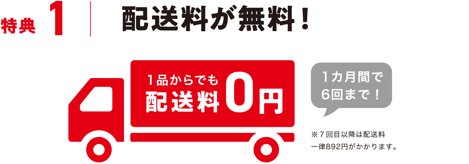 特典1 配送料が無料!1品からでも配送料0円 1カ月間で6回まで! ※7回目以降は配送料一律892円がかかります。