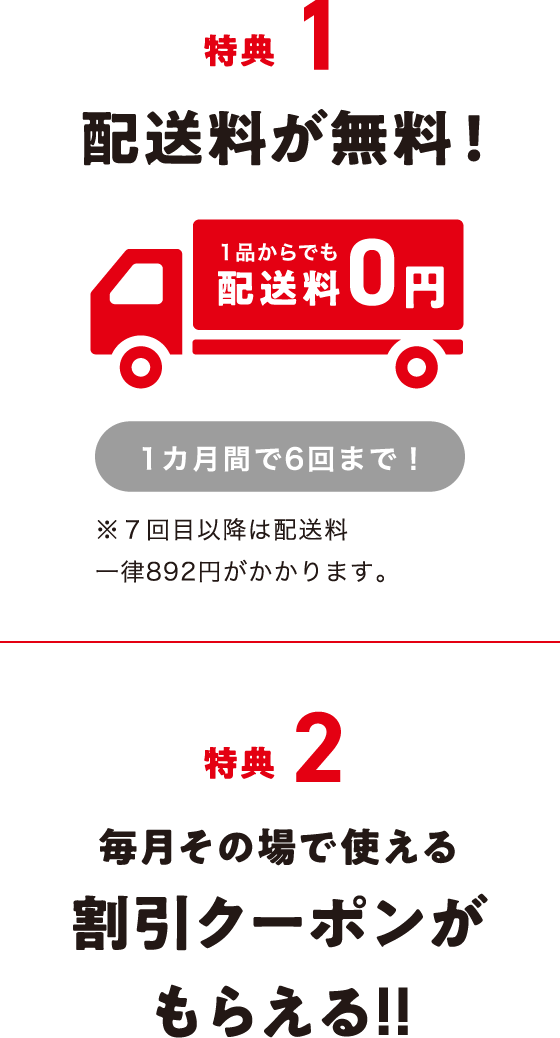 特典1 配送料が無料!1品からでも配送料0円 1カ月間で6回まで! ※7回目以降は配送料一律892円がかかります。 特典2 毎月その場で使える割引クーポンがもらえる!!