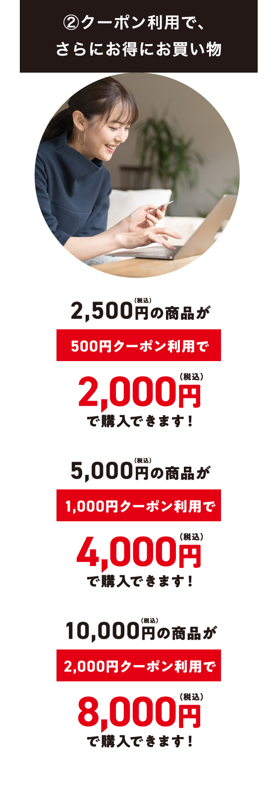 ②クーポン利用で、さらにお得にお買い物 | 2,500円(税込)の商品が500円クーポン利用で2,000円(税込)で購入できます! 5,000円(税込)の商品が1,000円クーポン利用で4,000円(税込)で購入できます! 10,000円(税込)の商品が2,000円クーポン利用で8,000円(税込)で購入できます!