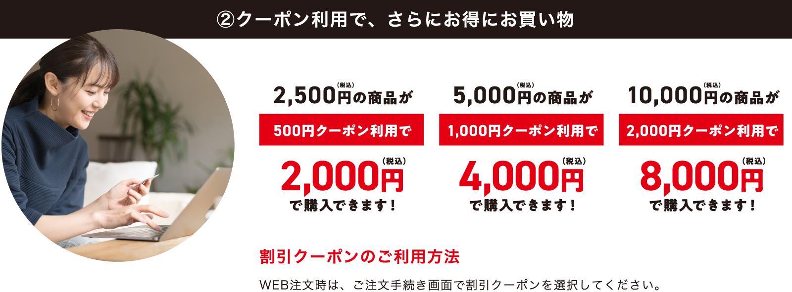 ②クーポン利用で、さらにお得にお買い物 | 2,500円(税込)の商品が500円クーポン利用で2,000円(税込)で購入できます! 5,000円(税込)の商品が1,000円クーポン利用で4,000円(税込)で購入できます! 10,000円(税込)の商品が2,000円クーポン利用で8,000円(税込)で購入できます! | 割引クーポンのご利用方法 WEB注文時は、ご注文手続き画面で割引クーポンを選択してください。