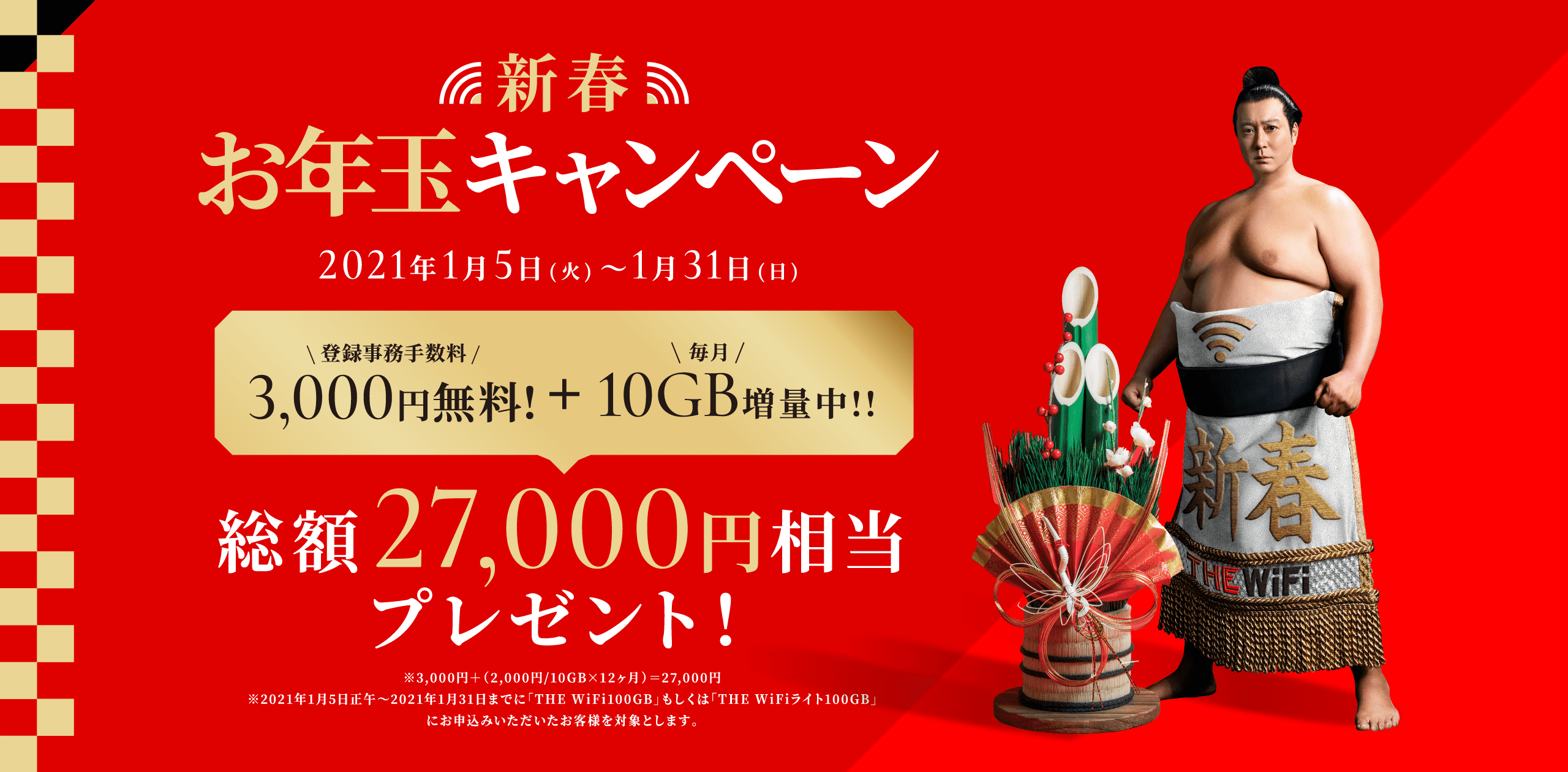 新春お年玉キャンペーン 2021年1月5日(火)〜1月31日(日) 登録事務手数料3,000円無料! + 毎月10GB増量中!! 総額27,000円相当プレゼント! ※3,000円+(2,000円/10GB×12ヶ月)=27,000円※2021年1月5日正午~2021年1月31日までに「THE WiFi100GB」もしくは「THE WiFiライト100GB」にお申込みいただいたお客様を対象とします。