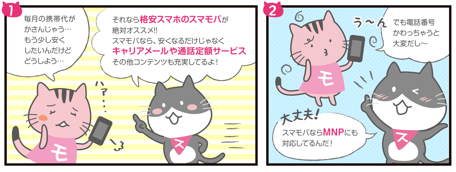 もばぽよちゃん：毎月の携帯代がかさんじゃう…もう少し安くしたいんだけどどうしよう…／すまぽよちゃん：それなら格安スマホのスマモバが絶対オススメ!!スマモバなら、安くなるだけじゃなくキャリアメールや通話定額サービスその他コンテンツも充実してるよ！／もばぽよちゃん：う～んでも電話番号かわっちゃうと大変だし～／すまぽよちゃん：大丈夫！スマモバならMNPにも対応してるんだ！