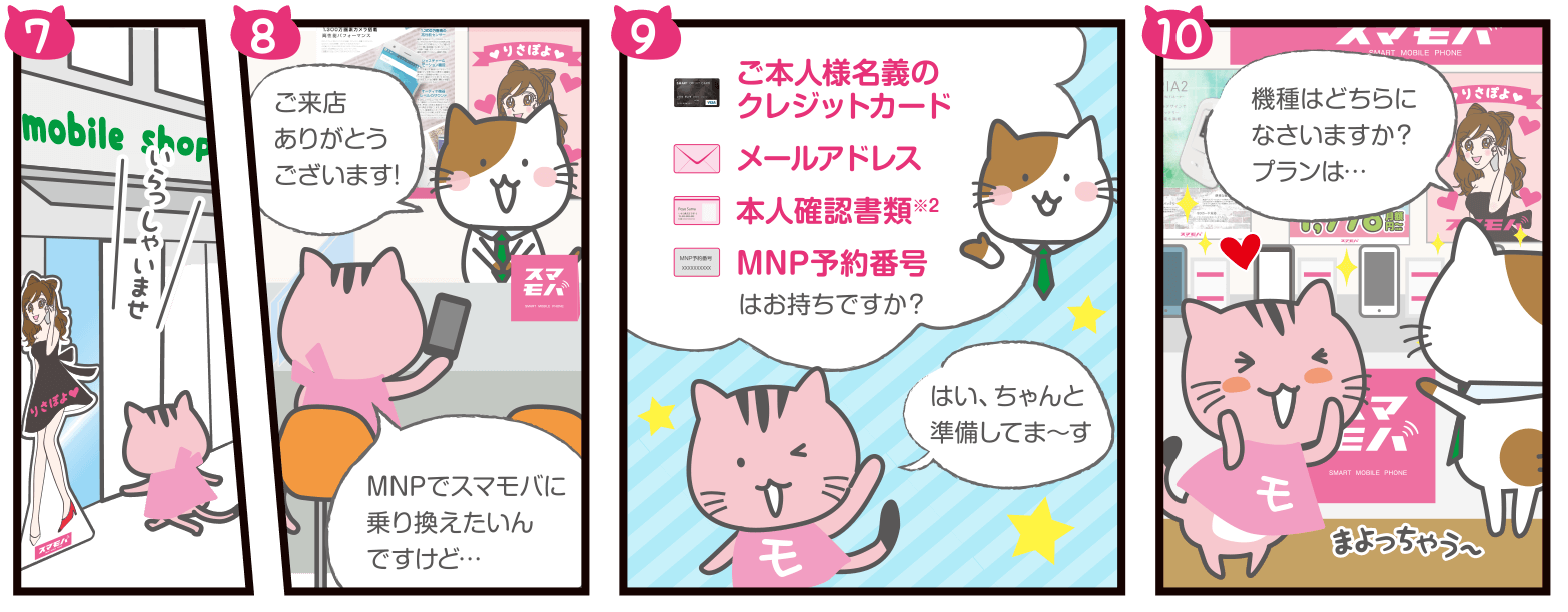 ショップスタッフ：いらっしゃいませ！ご来店ありがとうございます!／もばぽよちゃん：MNPでスマモバに乗り換えたいんですけど…／ショップスタッフ：ご本人様名義のクレジットカード、メールアドレス、本人確認書類※2、MNP予約番号はお持ちですか？／もばぽよちゃん：はい、ちゃんと準備してま～す／ショップスタッフ：機種はどちらになさいますか？プランは…／もばぽよちゃん：まよっちゃう～